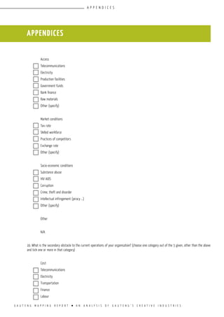 G A U T E N G M A P P I N G R E P O R T l A N A N A L Y S I S O F G A U T E N G ’ S C R E A T I V E I N D U S T R I E S
					
	 Access				
	 Telecommunications			
	 Electricity				
	 Production facilities			
	 Government funds			
	Bank finance			
	 Raw materials			
	 Other (specify)			
					
	 Market conditions			
	 Tax rate				
	 Skilled workforce			
	 Practices of competitors			
	 Exchange rate			
	 Other (specify)			
					
	 Socio-economic conditions			
	 Substance abuse			
	 HIV AIDS				
	 Corruption				
	 Crime, theft and disorder			
	 Intellectual infringement (piracy …)		
	 Other (specify)			
					
	 Other 				
					
	 N/A				
					
19. What is the secondary obstacle to the current operations of your organisation? (choose one category out of the 5 given, other than the above
and tick one or more in that category)
					
	 Cost				
	 Telecommunications			
	 Electricity				
	 Transportation			
	 Finance				
	 Labour				
appendices
appendices
 