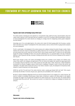 FOREWORD BY PHILLIP GOODWIN FOR THE BRITISH COUNCIL
Programme Leader Creative and Knowledge Economy, British Council
The creative economy is becoming ever more important as a new generator of jobs, wealth and culture. The UN estimates cultural and
creative trade to represent 3.4% of total world trade and is growing at a rate of 8.7%. According to UNCTAD (United Nations Conference
on Trade and Development) ‘the creative industries are emerging as a strategic choice for reinvigorating economic growth, employment
and social cohesion”.
Interestingly, even in the current global downturn, the creative sector remains the fastest growing within the UK economy, a position
which it has held for over a decade. The development of the creative economy is seen as critical to the UK’s on-going economic prosperity
and cultural development.
The UK is a world leader in the development of the creative economy and is seeking to develop this position through a number of policy
initiatives built around the concept of ‘Creative Britain’ as a global creative hub. This is an economic agenda but it also has a deep cultural
and social purpose which accords closely with the British Council’s cultural relations purpose which is to build trust and understanding
through the exchange of knowledge and ideas across the world. Underpinning this is our passionate belief in the value of embracing
difference in order to generate new ideas, new ways of thinking and new actions that enrich the lives of individuals and the societies in
which they live.
British Council, through its work in the creative and knowledge economy aims to develop an even stronger set of relations across
cultures firmly rooted in the challenges and opportunities of the 21st century. We recognise that national and regional governments
are increasingly seeing the importance of the creative economy but that public policy in skills, infrastructure, network development
and education are constantly struggling to keep up. British Council is developing a framework in which to interact with partners and
stakeholders in the global creative economy that centres on four themes: innovation in policy, the development of entrepreneurial skills,
networks of creative entrepreneurs and creative education.
UNCTAD has said that “the world map of the creative industries reveals a yawning gap between North and South”. Africa requires
partnerships that will allow it to harness and give access, opportunity and sustainability to their creative sectors.
We hope to continue developing collaborations like this one with the Gauteng Province for the mapping of its creative industries. Not
only has it enabled an increasingly influential group of policy makers, entrepreneurs, academics and creative people to come together
and develop new insights into the opportunities provided by the creative economy but it has also built closer and mutually beneficial
ties between South Africa and the UK. We are proud to be a partner in an initiative that is helping turn knowledge into innovation and
enterprise.
Phillip Goodwin
Programme Leader Creative and Knowledge Economy
3
 