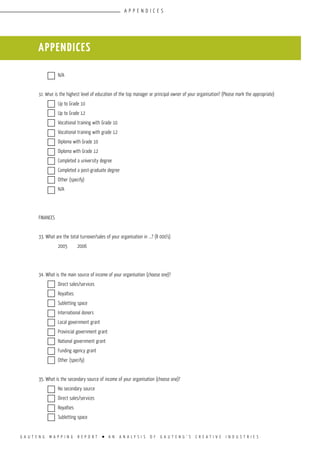 G A U T E N G M A P P I N G R E P O R T l A N A N A L Y S I S O F G A U T E N G ’ S C R E A T I V E I N D U S T R I E S
	 N/A				
					
32. What is the highest level of education of the top manager or principal owner of your organisation? (Please mark the appropriate)
	 Up to Grade 10			
	 Up to Grade 12			
	 Vocational training with Grade 10		
	 Vocational training with grade 12		
	 Diploma with Grade 10			
	 Diploma with Grade 12			
	 Completed a university degree		
	 Completed a post-graduate degree		
	 Other (specify)			
	 N/A				
					
FINANCES			
				
33. What are the total turnover/sales of your organisation in ...? (R 000’s)
	 2005	 2006		
	 	 		
				
34. What is the main source of income of your organisation (choose one)?
	 Direct sales/services		
	 Royalties			
	 Subletting space		
	 International donors		
	 Local government grant		
	 Provincial government grant		
	 National government grant		
	 Funding agency grant		
	 Other (specify)		
				
35. What is the secondary source of income of your organisation (choose one)?
	 No secondary source		
	 Direct sales/services		
	 Royalties			
	 Subletting space		
appendices
appendices
 