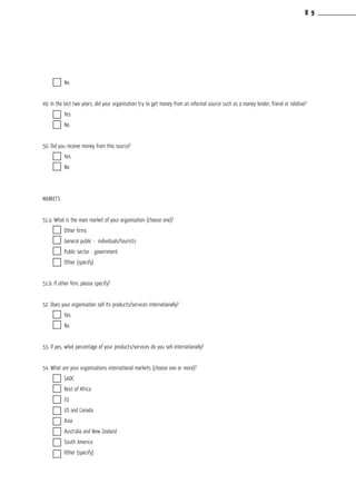 No		
			
49. In the last two years, did your organisation try to get money from an informal source such as a money lender, friend or relative?
	 Yes		
	 No		
			
50. Did you receive money from this source?
	 Yes		
	 No		
MARKETS
		
51.a. What is the main market of your organisation (choose one)?
	 Other firms	
	 General public - individuals/tourists
	 Public sector - government
	 Other (specify)
		
51.b. If other firm, please specify?
		
52. Does your organisation sell its products/services internationally?
	 Yes	
	 No	
		
53. If yes, what percentage of your products/services do you sell internationally?
		
54. What are your organisations international markets (choose one or more)?
	 SADC	
	 Rest of Africa
	 EU	
	 US and Canada
	 Asia	
	 Australia and New Zealand
	 South America
	 Other (specify)
8 9
 