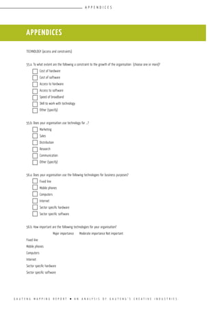 G A U T E N G M A P P I N G R E P O R T l A N A N A L Y S I S O F G A U T E N G ’ S C R E A T I V E I N D U S T R I E S
TECHNOLOGY (access and constraints)		
					
55.a. To what extent are the following a constraint to the growth of the organisation (choose one or more)?
	 Cost of hardware				
	 Cost of software				
	 Access to hardware				
	 Access to software				
	 Speed of broadband				
	 Skill to work with technology			
	 Other (specify)				
					
55.b. Does your organisation use technology for …?		
	 Marketing				
	 Sales				
	 Distribution				
	 Research				
	 Communication				
	 Other (specify)				
					
56.a. Does your organisation use the following technologies for business purposes?
	 Fixed line				
	 Mobile phones				
	 Computers				
	 Internet				
	 Sector specific hardware				
	 Sector specific software				
					
56.b. How important are the following technologies for your organisation?	
	 	 Major importance	 Moderate importance	Not important	
Fixed line	 	 	 	
Mobile phones	 	 	 	
Computers		 	 	
Internet	 	 	 	
Sector specific hardware	 	 	 	
Sector specific software	 	 	 	
appendices
appendices
 