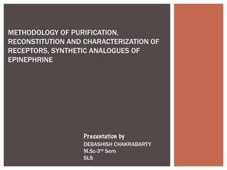 METHODOLOGY OF PURIFICATION,
RECONSTITUTION AND CHARACTERIZATION OF
RECEPTORS, SYNTHETIC ANALOGUES OF
EPINEPHRINE
Presentation by
DEBASHISH CHAKRABARTY
M.Sc-3rd Sem
SLS
 