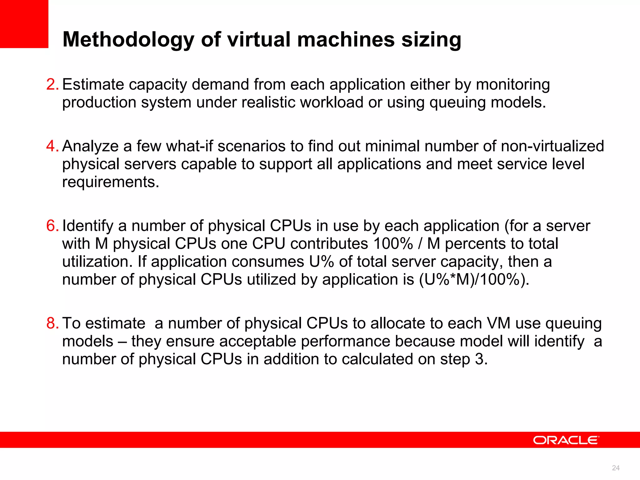 Methodology of virtual machines sizing Estimate capacity demand from each application either by monitoring production system under realistic workload or using queuing models. Analyze a few what-if scenarios to find out minimal number of non-virtualized physical servers capable to support all applications and meet service level requirements. Identify a number of physical CPUs in use by each application (for a server with M physical CPUs one CPU contributes 100% / M percents to total utilization. If application consumes U% of total server capacity, then a number of physical CPUs utilized by application is (U%*M)/100%).  To estimate  a number of physical CPUs to allocate to each VM use queuing models – they ensure acceptable performance because model will identify  a number of physical CPUs in addition to calculated on step 3.  