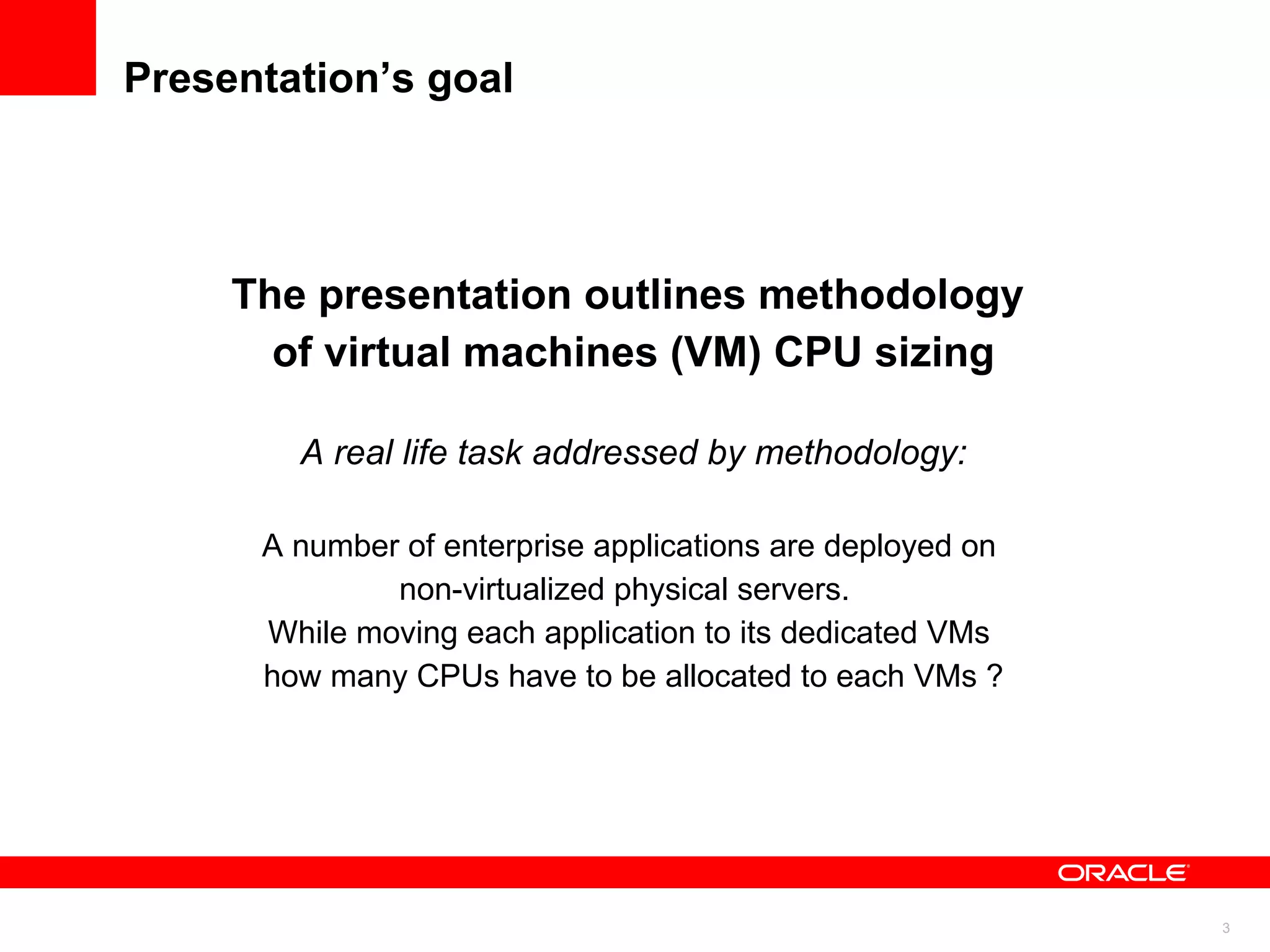 Presentation’s goal The presentation outlines methodology  of virtual machines (VM) CPU sizing A real life task addressed by methodology: A number of enterprise applications are deployed on  non-virtualized physical servers.  While moving each application to its dedicated VMs  how many CPUs have to be allocated to each VMs ? 