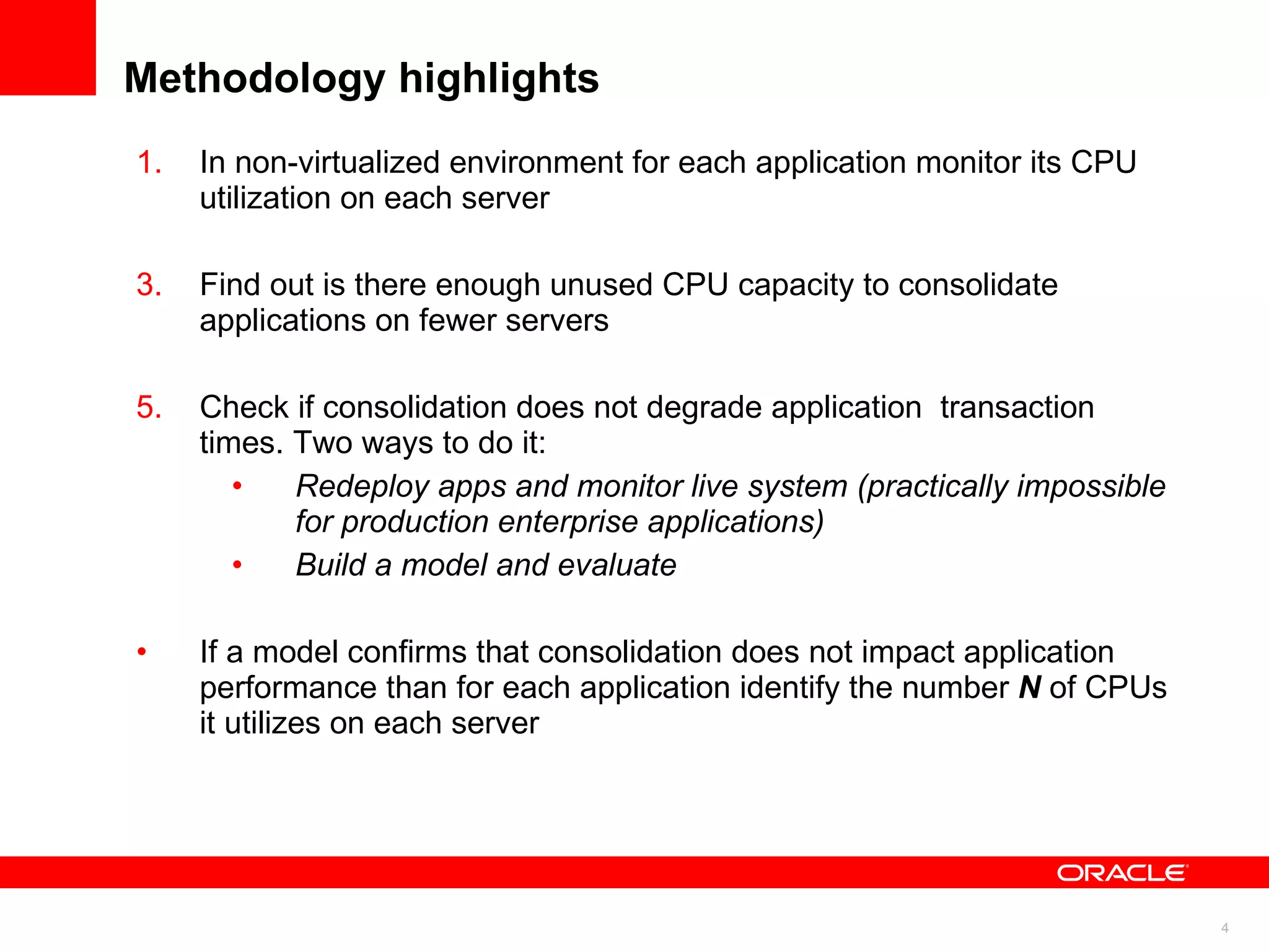 Methodology highlights In non-virtualized environment for each application monitor its CPU utilization on each server Find out is there enough unused CPU capacity to consolidate applications on fewer servers  Check if consolidation does not degrade application  transaction times. Two ways to do it:  Redeploy apps and monitor live system (practically impossible for production enterprise applications) Build a model and evaluate If a model confirms that consolidation does not impact application  performance than for each application identify the number  N   of CPUs it utilizes on each server 