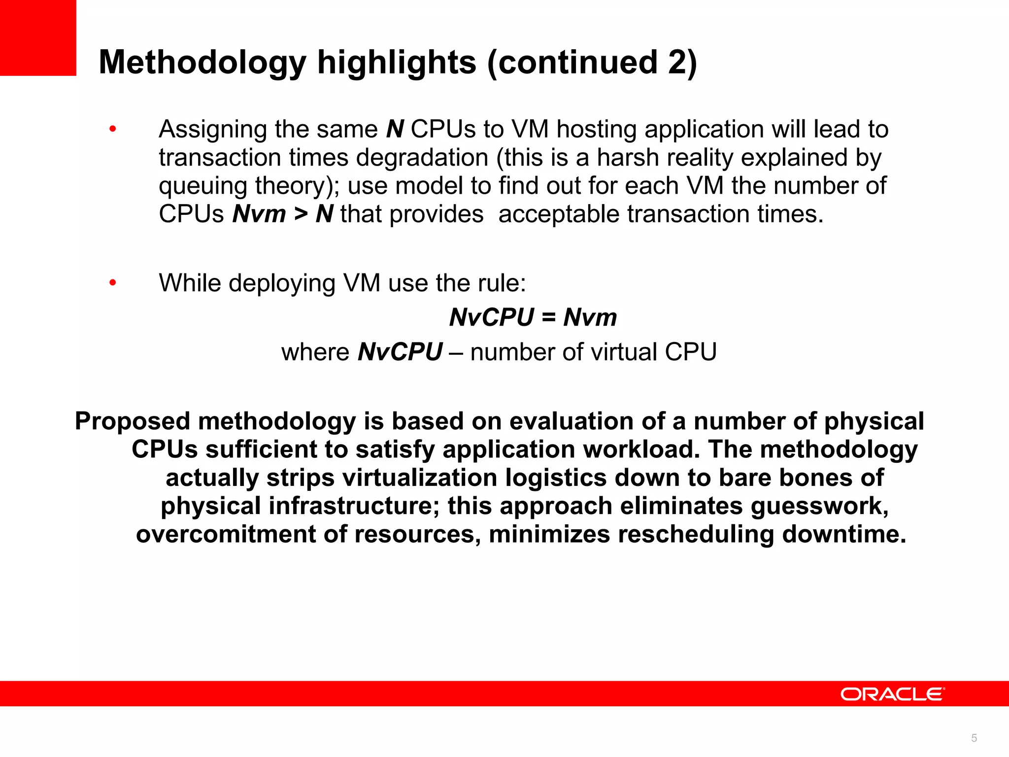 Methodology highlights (continued 2) Assigning the same  N  CPUs to VM hosting application will lead to transaction times degradation (this is a harsh reality explained by queuing theory); use model to find out for each VM the number of CPUs  Nvm > N  that provides  acceptable transaction times.  While deploying VM use the rule: NvCPU = Nvm where  NvCPU  – number of virtual CPU Proposed methodology is based on evaluation of a number of physical CPUs sufficient to satisfy application workload. The methodology actually strips virtualization logistics down to bare bones of physical infrastructure; this approach eliminates guesswork, overcomitment of resources, minimizes rescheduling downtime.  