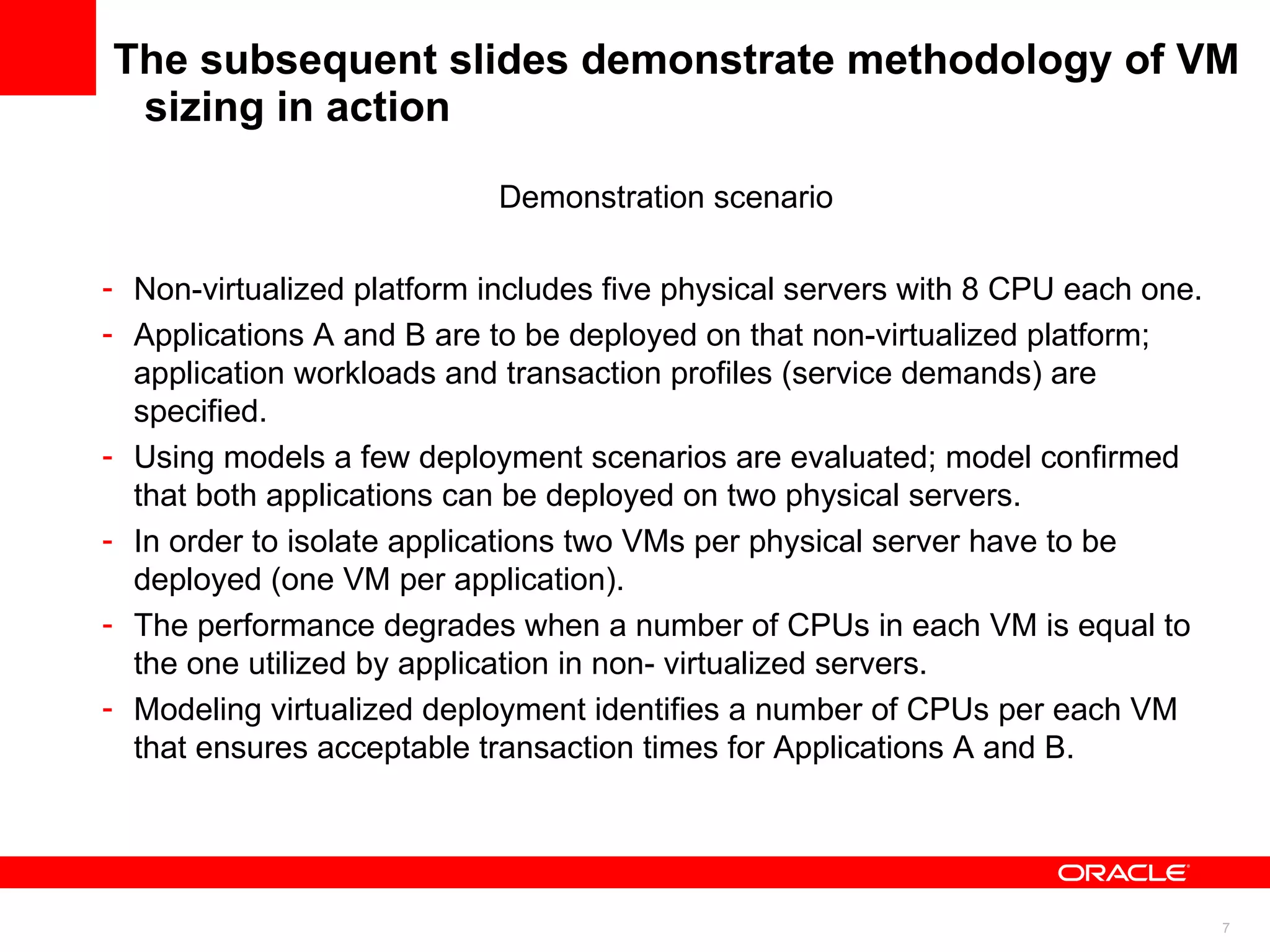 The subsequent slides demonstrate methodology of VM sizing in action Demonstration scenario Non-virtualized platform includes five physical servers with 8 CPU each one.  Applications A and B are to be deployed on that non-virtualized platform; application workloads and transaction profiles (service demands) are specified. Using models a few deployment scenarios are evaluated; model confirmed that both applications can be deployed on two physical servers. In order to isolate applications two VMs per physical server have to be deployed (one VM per application). The performance degrades when a number of CPUs in each VM is equal to the one utilized by application in non- virtualized servers. Modeling virtualized deployment identifies a number of CPUs per each VM that ensures acceptable transaction times for Applications A and B.  