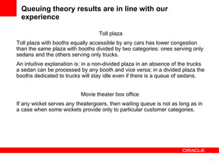 Queuing theory results are in line with our experience Toll plaza Toll plaza with booths equally accessible by any cars has lower congestion than the same plaza with booths divided by two categories: ones serving only sedans and the others serving only trucks.  An intuitive explanation is: in a non-divided plaza in an absence of the trucks a sedan can be processed by any booth and vice versa; in a divided plaza the booths dedicated to trucks will stay idle even if there is a queue of sedans.  Movie theater box office  If any wicket serves any theatergoers, then waiting queue is not as long as in a case when some wickets provide only to particular customer categories.  