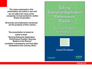 The views expressed in this presentation are author’s own and  do not reflect the views of the companies he had worked for neither Oracle Corporation.  All brands and trademarks mentioned are the property of their owners. The presentation is based on  author’s book  “ Solving Enterprise Application Performance Puzzles: Queuing Models to the Rescue” (available in bookstores and from Web booksellers from January 2012) 