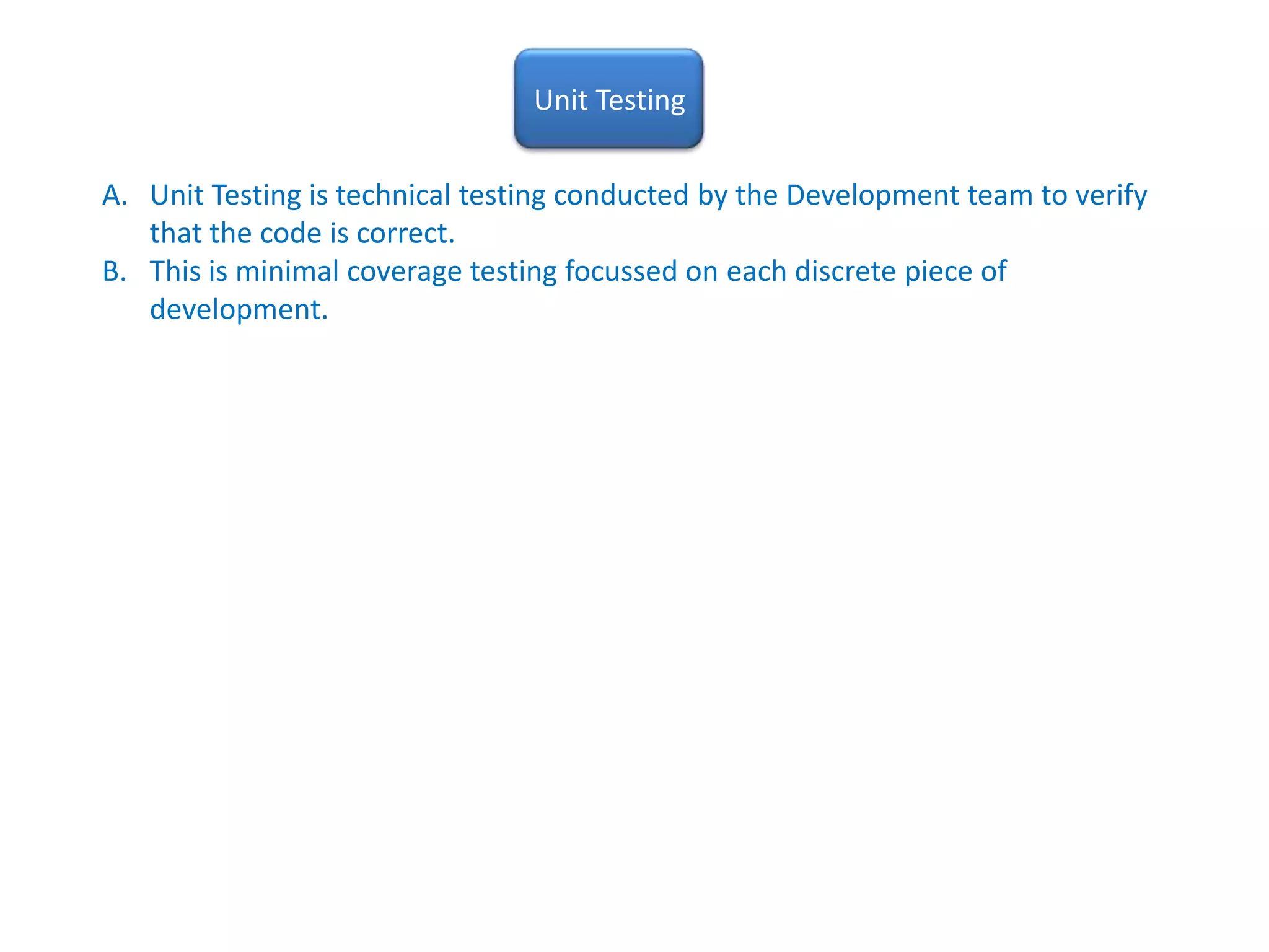 Unit TestingUnit Testing is technical testing conducted by the Development team to verify that the code is correct.  This is minimal coverage testing focussed on each discrete piece of development.