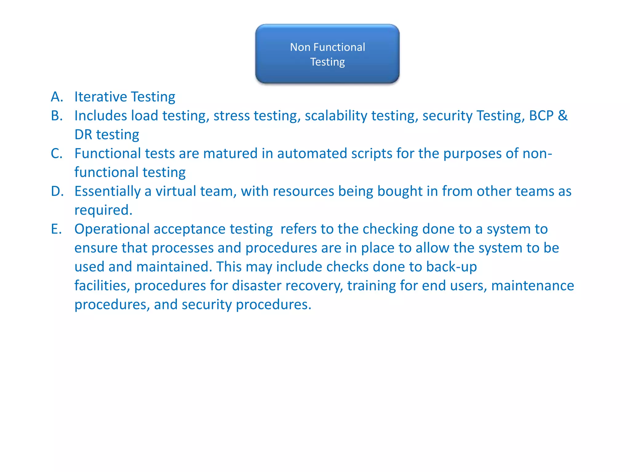 Non FunctionalTestingIterative TestingIncludes load testing, stress testing, scalability testing, security Testing, BCP & DR testingFunctional tests are matured in automated scripts for the purposes of non-functional testingEssentially a virtual team, with resources being bought in from other teams as required.Operational acceptance testing  refers to the checking done to a system to ensure that processes and procedures are in place to allow the system to be used and maintained. This may include checks done to back-up facilities, procedures for disaster recovery, training for end users, maintenance procedures, and security procedures. 