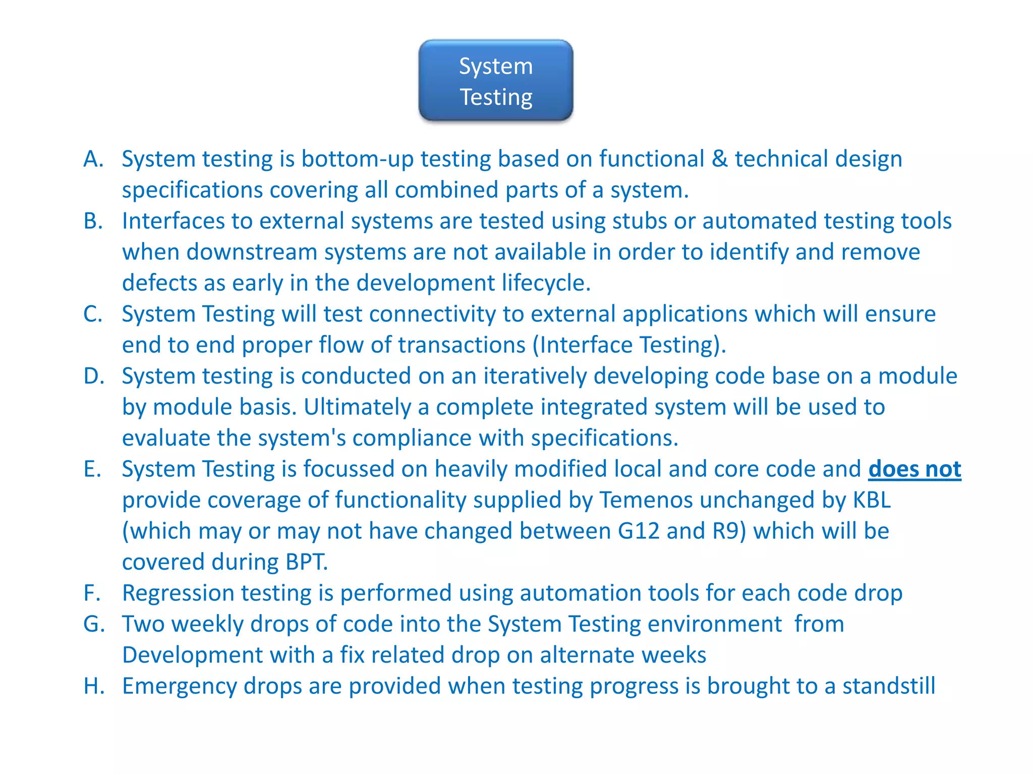 System TestingSystem testing is bottom-up testing based on functional & technical design specifications covering all combined parts of a system.  Interfaces to external systems are tested using stubs or automated testing tools when downstream systems are not available in order to identify and remove defects as early in the development lifecycle. System Testing will test connectivity to external applications which will ensure end to end proper flow of transactions (Interface Testing).  System testing is conducted on an iteratively developing code base on a module by module basis. Ultimately a complete integrated system will be used to evaluate the system's compliance with specifications. System Testing is focussed on heavily modified local and core code and does not provide coverage of functionality supplied by Temenos unchanged by KBL (which may or may not have changed between G12 and R9) which will be covered during BPT.Regression testing is performed using automation tools for each code dropTwo weekly drops of code into the System Testing environment  from Development with a fix related drop on alternate weeksEmergency drops are provided when testing progress is brought to a standstill