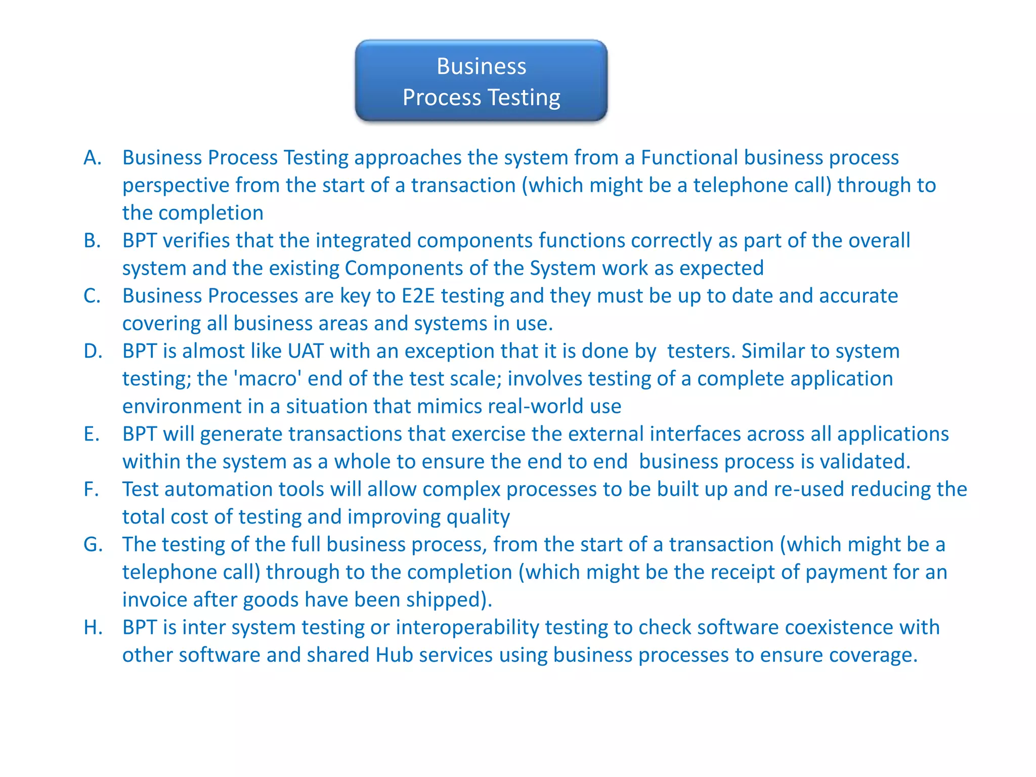 Business Process TestingBusiness Process Testing approaches the system from a Functional business process perspective from the start of a transaction (which might be a telephone call) through to the completion BPT verifies that the integrated components functions correctly as part of the overall system and the existing Components of the System work as expectedBusiness Processes are key to E2E testing and they must be up to date and accurate covering all business areas and systems in use.BPT is almost like UAT with an exception that it is done by  testers. Similar to system testing; the 'macro' end of the test scale; involves testing of a complete application environment in a situation that mimics real-world useBPT will generate transactions that exercise the external interfaces across all applications within the system as a whole to ensure the end to end  business process is validated.Test automation tools will allow complex processes to be built up and re-used reducing the total cost of testing and improving qualityThe testing of the full business process, from the start of a transaction (which might be a telephone call) through to the completion (which might be the receipt of payment for an invoice after goods have been shipped).BPT is inter system testing or interoperability testing to check software coexistence with other software and shared Hub services using business processes to ensure coverage.