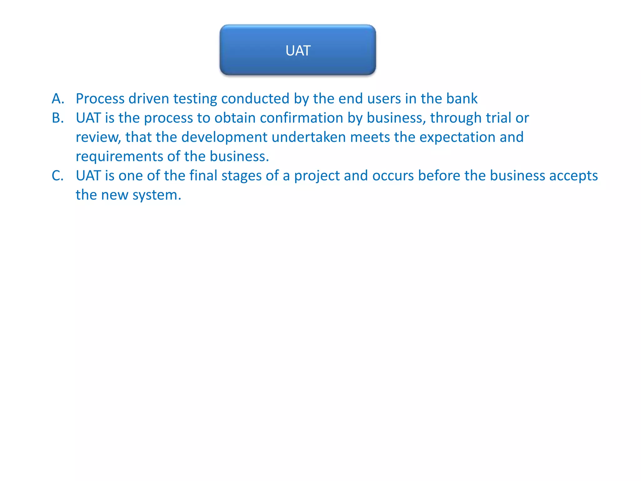 UATProcess driven testing conducted by the end users in the bankUAT is the process to obtain confirmation by business, through trial or review, that the development undertaken meets the expectation and requirements of the business.  UAT is one of the final stages of a project and occurs before the business accepts the new system.