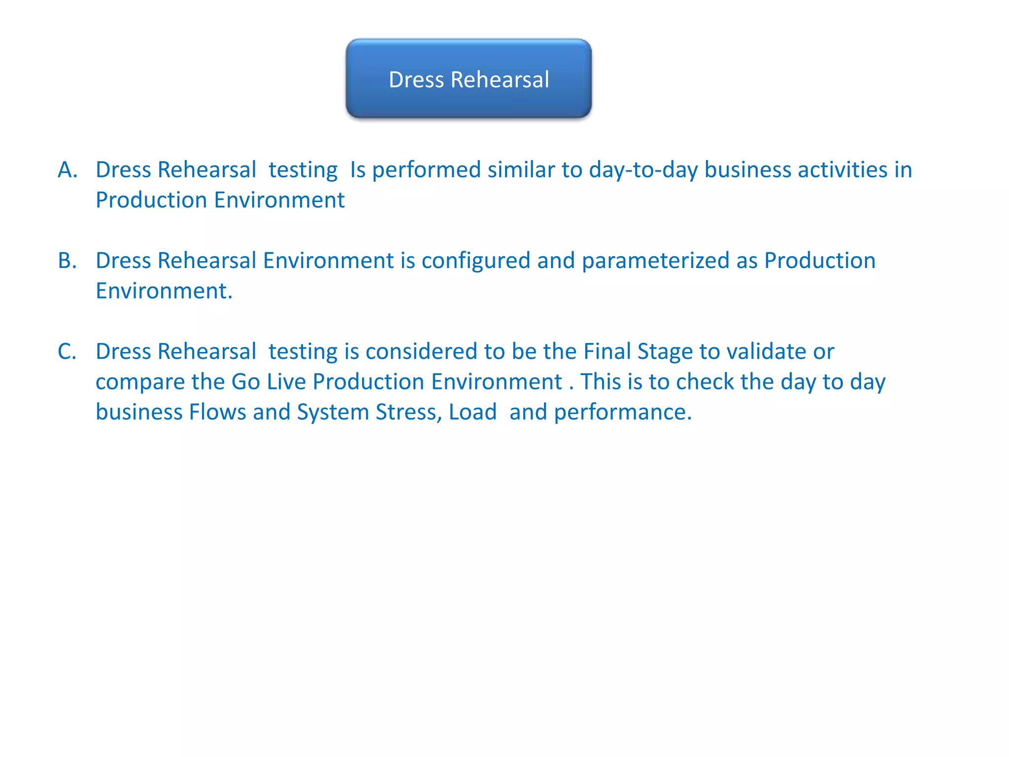 Dress RehearsalDress Rehearsal  testing  Is performed similar to day-to-day business activities in Production EnvironmentDress Rehearsal Environment is configured and parameterized as Production Environment.Dress Rehearsal  testing is considered to be the Final Stage to validate or compare the Go Live Production Environment . This is to check the day to day business Flows and System Stress, Load  and performance. 