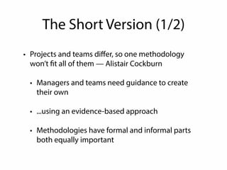 The Short Version (1/2) 
• Projects and teams differ, so one methodology 
won’t fit all of them — Alistair Cockburn 
• Managers and teams need guidance to create 
their own 
• ...using an evidence-based approach 
• Methodologies have formal and informal parts 
both equally important 
 