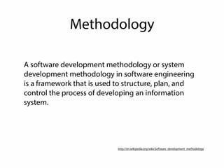 Methodology 
A software development methodology or system 
development methodology in software engineering 
is a framework that is used to structure, plan, and 
control the process of developing an information 
system. 
http://en.wikipedia.org/wiki/Software_development_methodology 
 