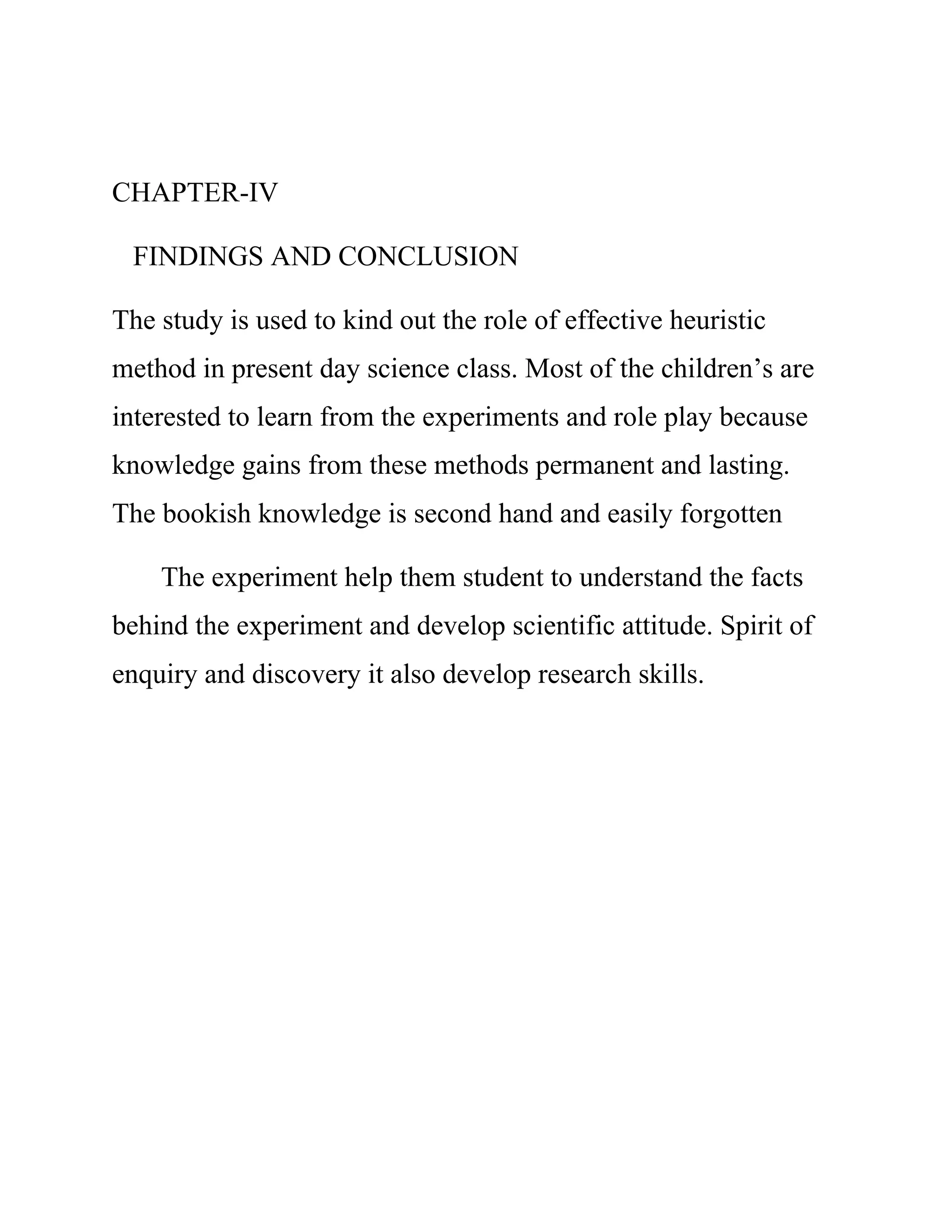 CHAPTER-IV 
FINDINGS AND CONCLUSION 
The study is used to kind out the role of effective heuristic 
method in present day science class. Most of the children’s are 
interested to learn from the experiments and role play because 
knowledge gains from these methods permanent and lasting. 
The bookish knowledge is second hand and easily forgotten 
The experiment help them student to understand the facts 
behind the experiment and develop scientific attitude. Spirit of 
enquiry and discovery it also develop research skills. 
 