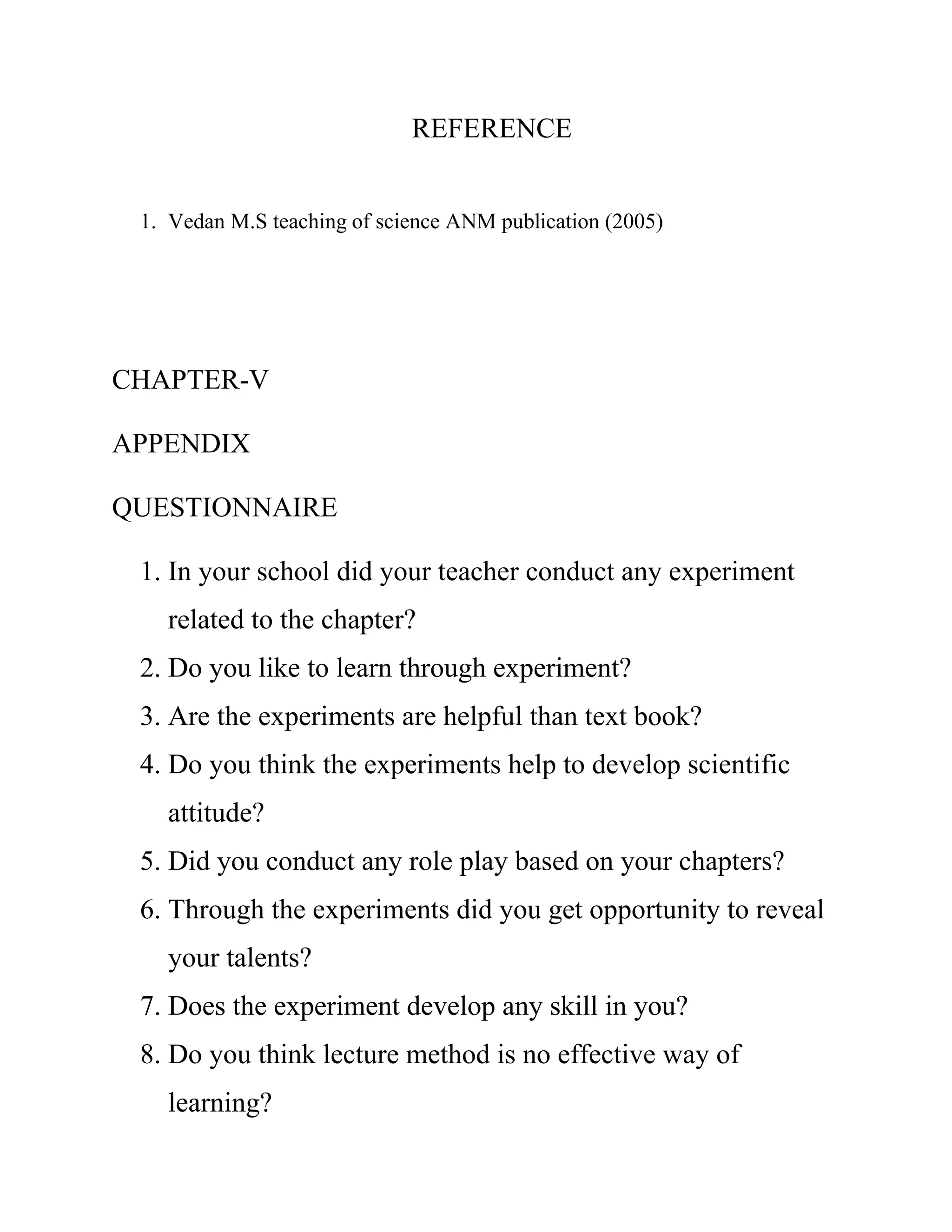 REFERENCE 
1. Vedan M.S teaching of science ANM publication (2005) 
CHAPTER-V 
APPENDIX 
QUESTIONNAIRE 
1. In your school did your teacher conduct any experiment 
related to the chapter? 
2. Do you like to learn through experiment? 
3. Are the experiments are helpful than text book? 
4. Do you think the experiments help to develop scientific 
attitude? 
5. Did you conduct any role play based on your chapters? 
6. Through the experiments did you get opportunity to reveal 
your talents? 
7. Does the experiment develop any skill in you? 
8. Do you think lecture method is no effective way of 
learning? 
 