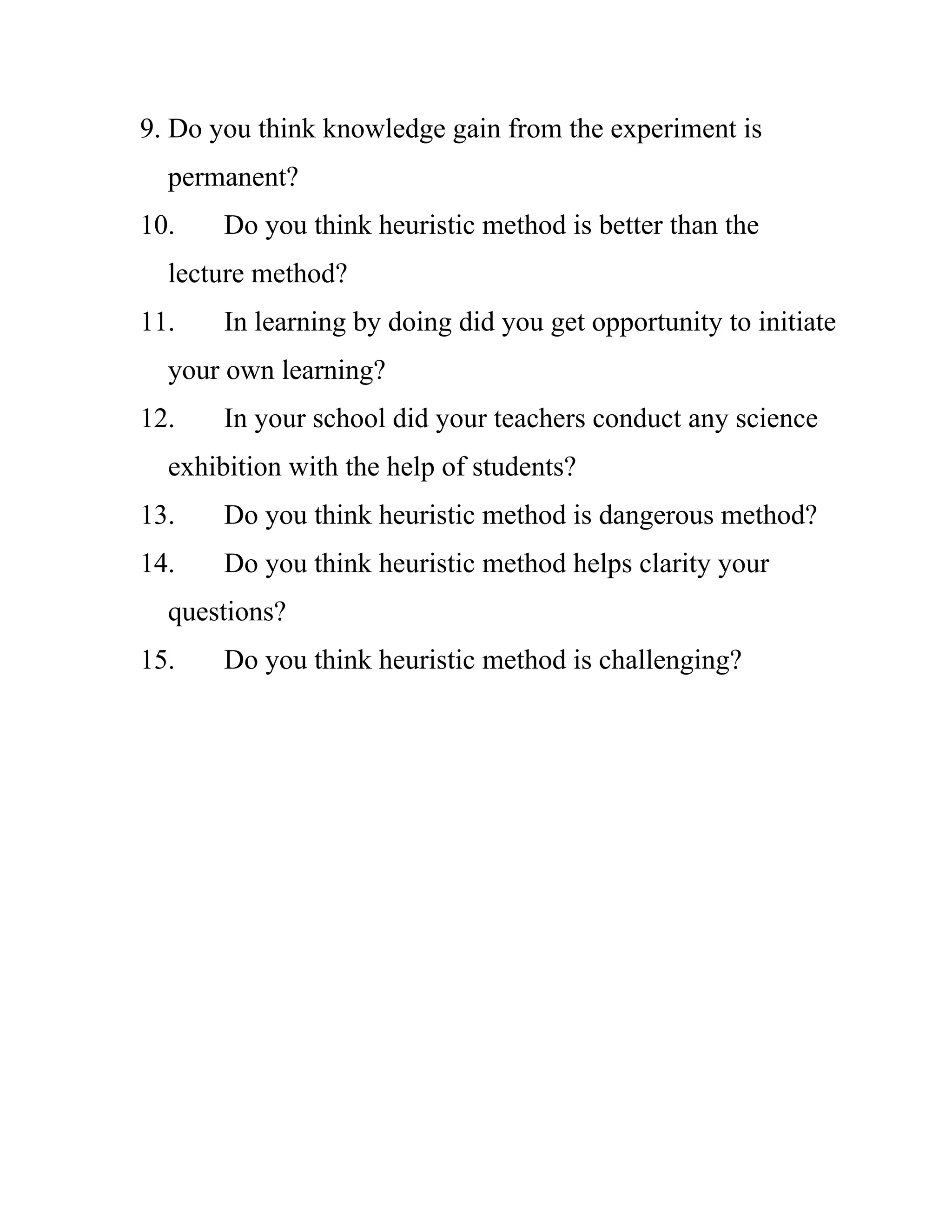 9. Do you think knowledge gain from the experiment is 
permanent? 
10. Do you think heuristic method is better than the 
lecture method? 
11. In learning by doing did you get opportunity to initiate 
your own learning? 
12. In your school did your teachers conduct any science 
exhibition with the help of students? 
13. Do you think heuristic method is dangerous method? 
14. Do you think heuristic method helps clarity your 
questions? 
15. Do you think heuristic method is challenging? 
 