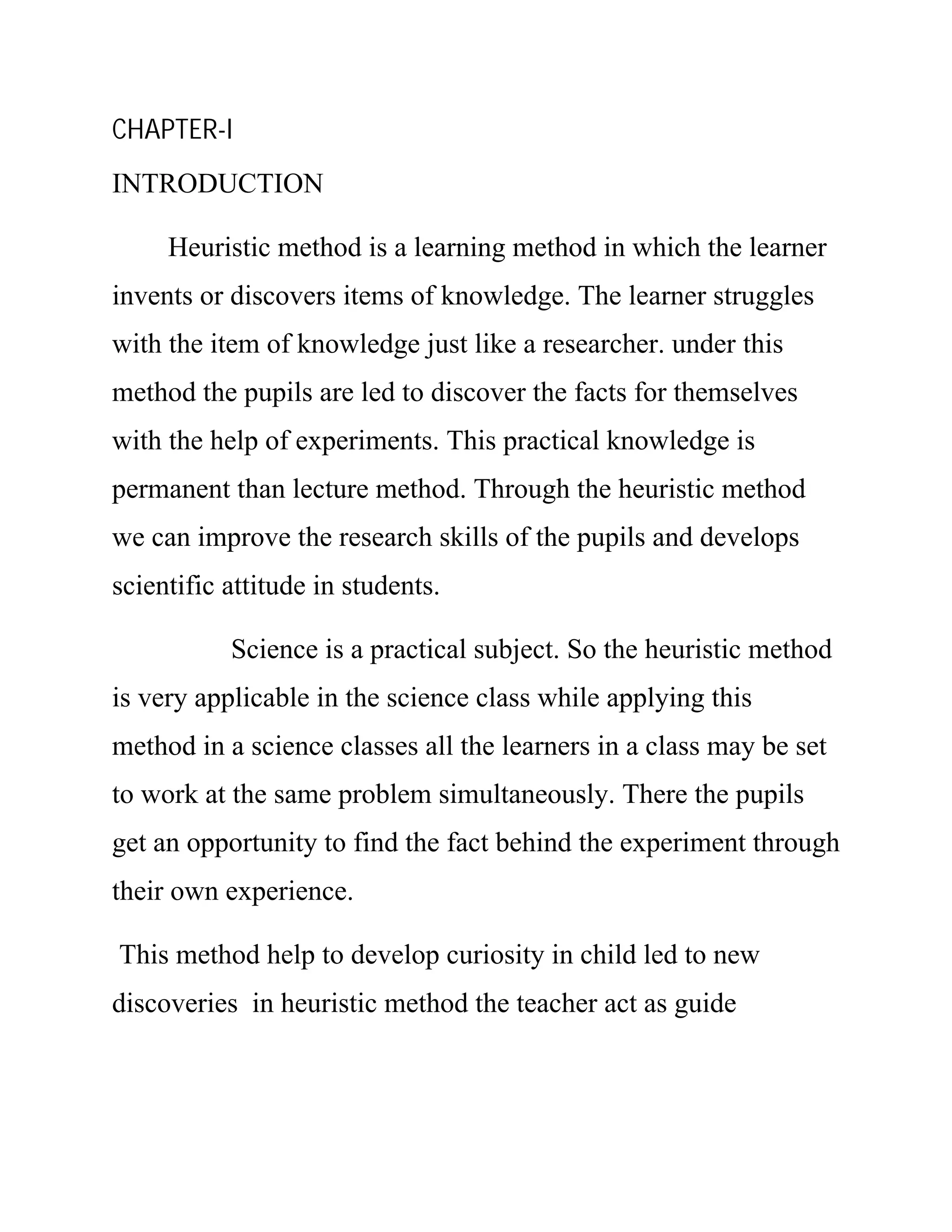 CHAPTER-I 
INTRODUCTION 
Heuristic method is a learning method in which the learner 
invents or discovers items of knowledge. The learner struggles 
with the item of knowledge just like a researcher. under this 
method the pupils are led to discover the facts for themselves 
with the help of experiments. This practical knowledge is 
permanent than lecture method. Through the heuristic method 
we can improve the research skills of the pupils and develops 
scientific attitude in students. 
Science is a practical subject. So the heuristic method 
is very applicable in the science class while applying this 
method in a science classes all the learners in a class may be set 
to work at the same problem simultaneously. There the pupils 
get an opportunity to find the fact behind the experiment through 
their own experience. 
This method help to develop curiosity in child led to new 
discoveries in heuristic method the teacher act as guide 
 