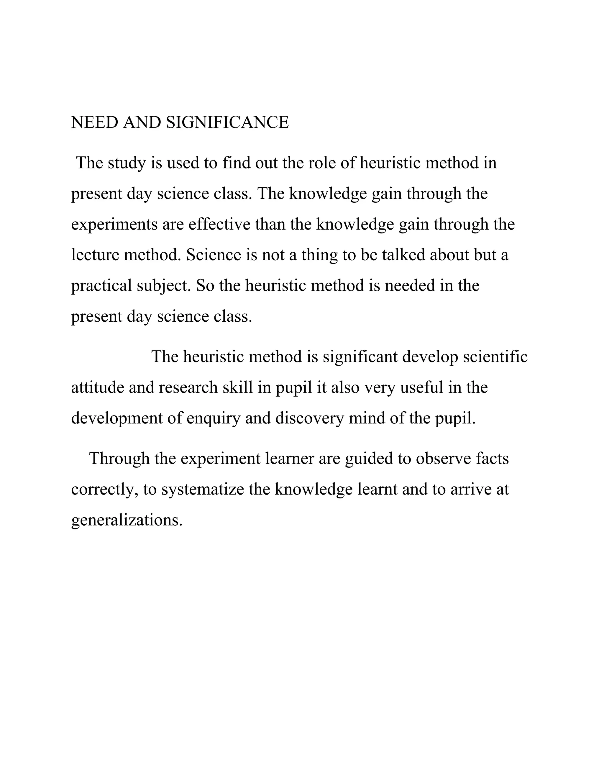 NEED AND SIGNIFICANCE 
The study is used to find out the role of heuristic method in 
present day science class. The knowledge gain through the 
experiments are effective than the knowledge gain through the 
lecture method. Science is not a thing to be talked about but a 
practical subject. So the heuristic method is needed in the 
present day science class. 
The heuristic method is significant develop scientific 
attitude and research skill in pupil it also very useful in the 
development of enquiry and discovery mind of the pupil. 
Through the experiment learner are guided to observe facts 
correctly, to systematize the knowledge learnt and to arrive at 
generalizations. 
 