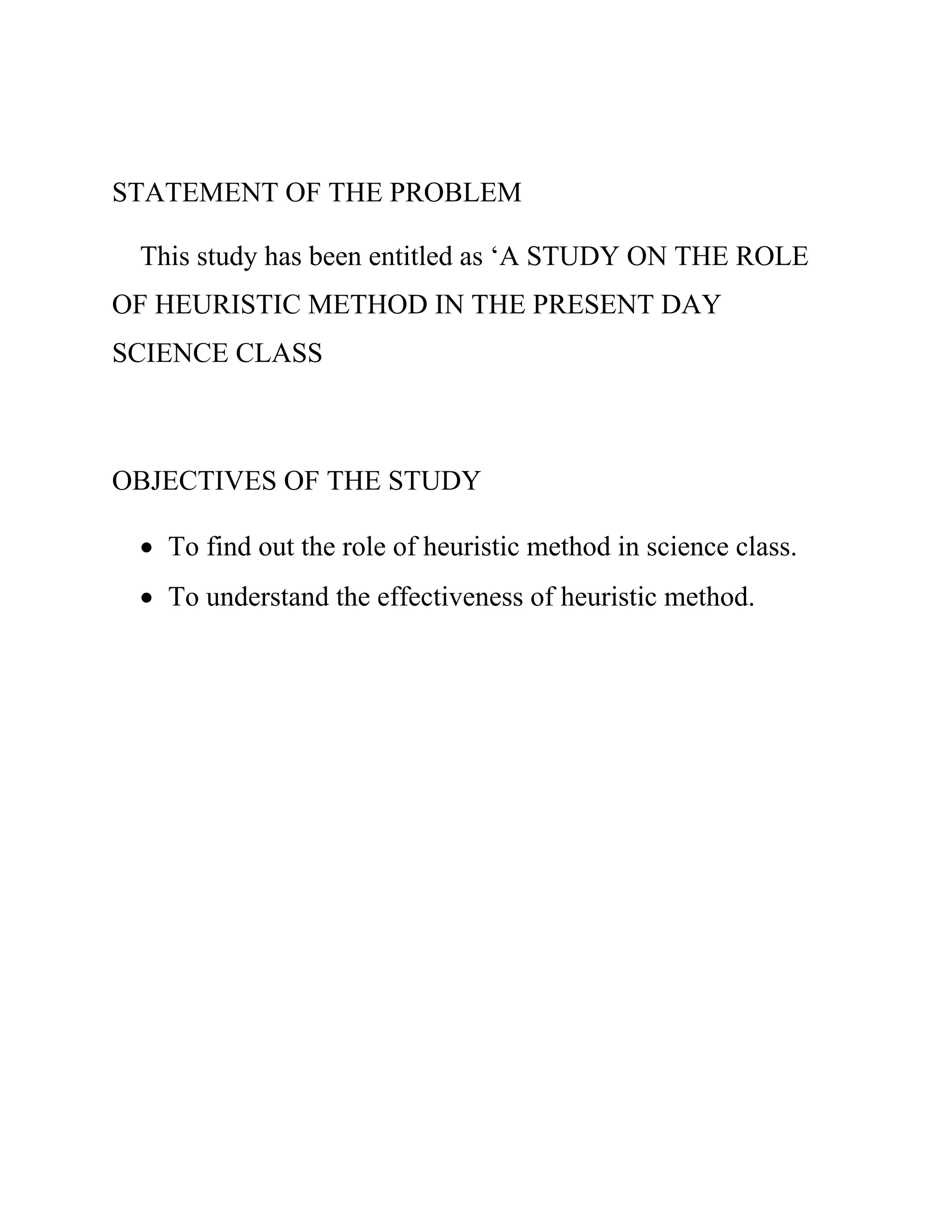 STATEMENT OF THE PROBLEM 
This study has been entitled as ‘A STUDY ON THE ROLE 
OF HEURISTIC METHOD IN THE PRESENT DAY 
SCIENCE CLASS 
OBJECTIVES OF THE STUDY 
 To find out the role of heuristic method in science class. 
 To understand the effectiveness of heuristic method. 
 