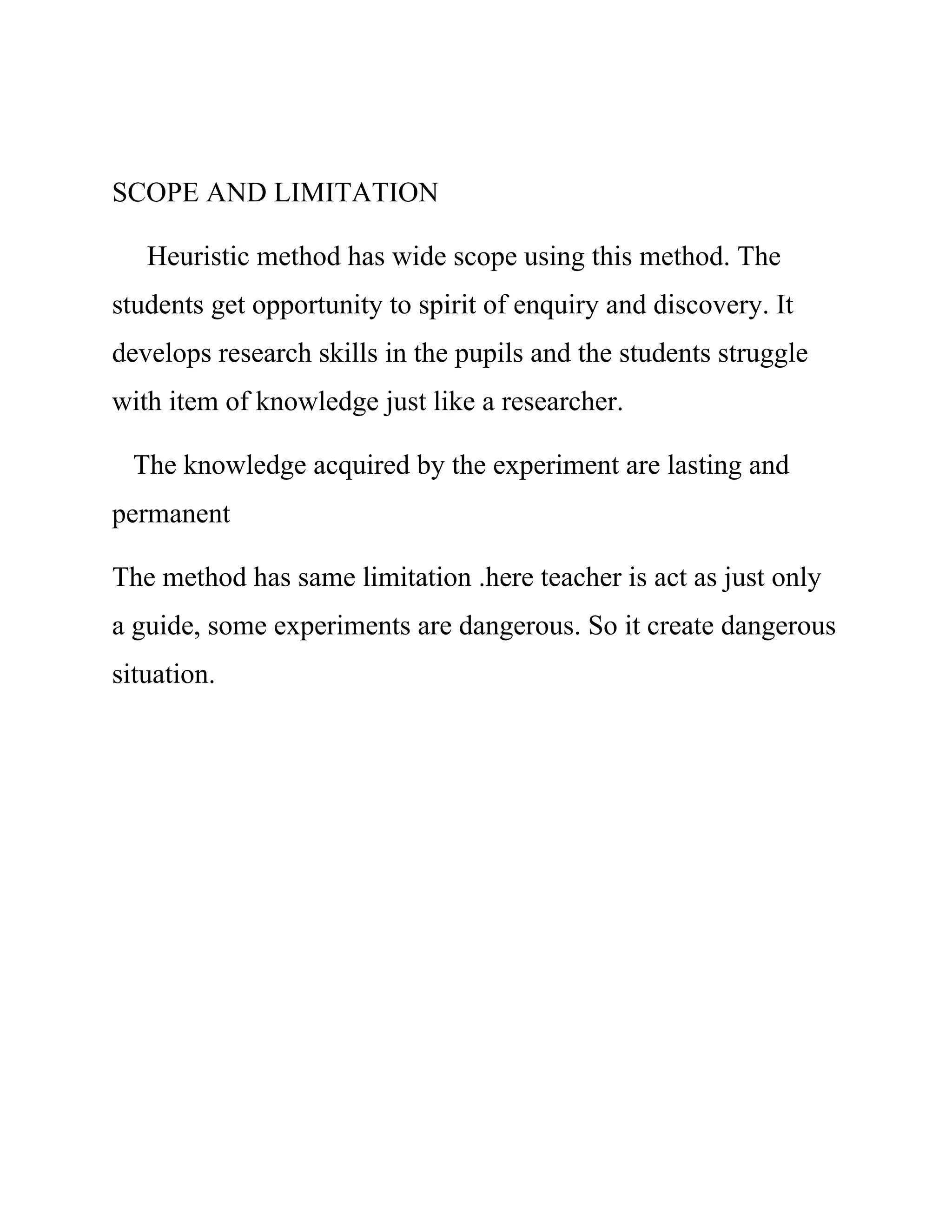 SCOPE AND LIMITATION 
Heuristic method has wide scope using this method. The 
students get opportunity to spirit of enquiry and discovery. It 
develops research skills in the pupils and the students struggle 
with item of knowledge just like a researcher. 
The knowledge acquired by the experiment are lasting and 
permanent 
The method has same limitation .here teacher is act as just only 
a guide, some experiments are dangerous. So it create dangerous 
situation. 
 