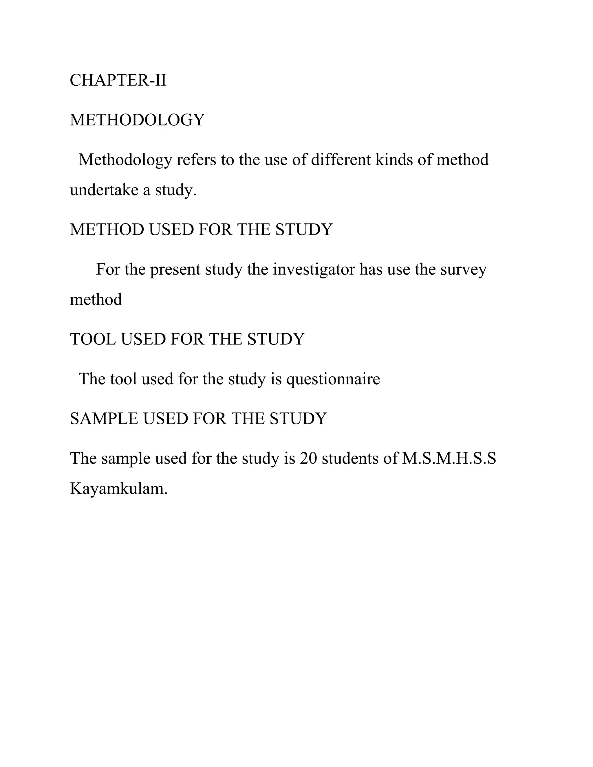 CHAPTER-II 
METHODOLOGY 
Methodology refers to the use of different kinds of method 
undertake a study. 
METHOD USED FOR THE STUDY 
For the present study the investigator has use the survey 
method 
TOOL USED FOR THE STUDY 
The tool used for the study is questionnaire 
SAMPLE USED FOR THE STUDY 
The sample used for the study is 20 students of M.S.M.H.S.S 
Kayamkulam. 
 