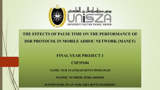 THE EFFECTS OF PAUSE TIME ON THE PERFORMANCE OF
DSR PROTOCOL IN MOBILE ADHOC NETWORK (MANET)
FINAL YEAR PROJECT 1
CSF35104
NAME: NUR SYAFIQAH BINTI MOHAMAD
MATRIC NUMBER: BTBL16043603
SUPERVISOR: PUAN NOR AIDA BINTI MAHIDDIN
 