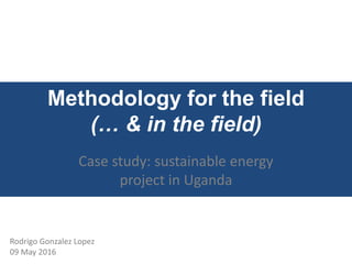 Methodology for the field
(… & in the field)
Case study: sustainable energy
project in Uganda
Rodrigo Gonzalez Lopez
09 May 2016
 