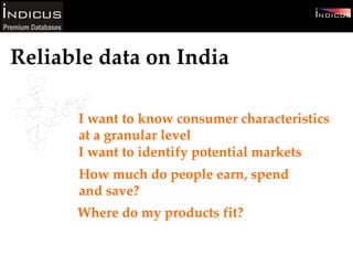 I want to know consumer characteristics at a granular level  I want to identify potential markets Reliable data on India How much do people earn, spend and save? Where do my products fit? 