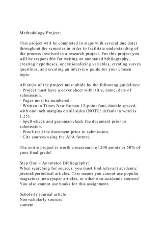 Methodology Project:
This project will be completed in steps with several due dates
throughout the semester in order to facilitate understanding of
the process involved in a research project. For this project you
will be responsible for writing an annotated bibliography,
creating hypotheses, operationalizing variables, creating survey
questions, and creating an interview guide for your chosen
topic.
All steps of the project must abide by the following guidelines:
· Project must have a cover sheet with: title, name, date of
submission.
· Pages must be numbered.
· Written in Times New Roman 12-point font, double spaced,
with one inch margins on all sides (NOTE: default in word is
1.25).
· Spell-check and grammar-check the document prior to
submission.
· Proof-read the document prior to submission.
· Cite sources using the APA format.
The entire project is worth a maximum of 200 points or 50% of
your final grade!
Step One ~ Annotated Bibliography:
When searching for sources, you must find relevant academic
journal/periodical articles. This means you cannot use popular
magazines, newspaper articles, or other non-academic sources!
You also cannot use books for this assignment.
Scholarly journal article
Non-scholarly sources
content
 