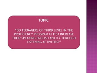 TOPIC:
“DO TEENAGERS OF THIRD LEVEL IN THE
PROFICIENCY PROGRAM AT ITSA INCREASE
THEIR SPEAKING ENGLISH ABILITY THROUGH
LISTENING ACTIVITIES?”