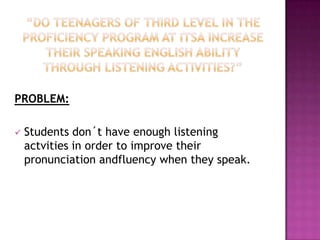 PROBLEM:
Students don´t have enough listening
actvities in order to improve their
pronunciation andfluency when they speak.