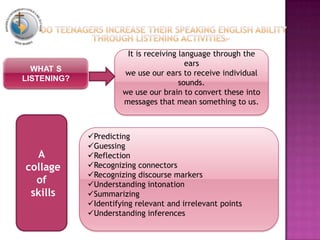 WHAT S
LISTENING?
It is receiving language through the
ears
we use our ears to receive individual
sounds.
we use our brain to convert these into
messages that mean something to us.
Predicting
Guessing
Reflection
Recognizing connectors
Recognizing discourse markers
Understanding intonation
Summarizing
Identifying relevant and irrelevant points
Understanding inferences
A
collage
of
skills