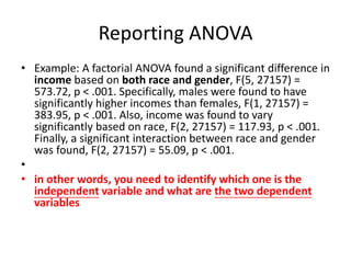 Reporting ANOVA
• Example: A factorial ANOVA found a significant difference in
income based on both race and gender, F(5, 27157) =
573.72, p < .001. Specifically, males were found to have
significantly higher incomes than females, F(1, 27157) =
383.95, p < .001. Also, income was found to vary
significantly based on race, F(2, 27157) = 117.93, p < .001.
Finally, a significant interaction between race and gender
was found, F(2, 27157) = 55.09, p < .001.
•
• in other words, you need to identify which one is the
independent variable and what are the two dependent
variables
 