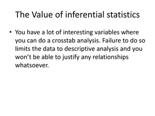 The Value of inferential statistics
• You have a lot of interesting variables where
you can do a crosstab analysis. Failure to do so
limits the data to descriptive analysis and you
won’t be able to justify any relationships
whatsoever.
 