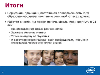 Итоги Серьезная ,  прочная   и постоянная приверженность  Intel  образованию   делает компанию отличной от всех других Работая вместе ,  мы можем помочь школьникам   шагнуть в  21  век  Приоткрывая   мир новых возможностей Зажигать желание учиться  Улучшая отдачу от обучения И вооружая новых граждан всем необходимым, чтобы они становились частью экономики знаний 