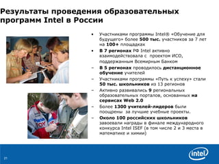 Результаты проведения образовательных программ  Intel  в России   Участниками программы  Intel®  «Обучение для будущего» более  500 тыс.  участников за 7 лет на  100+  площадках В 7 регионах  РФ  Intel  активно взаимодействовала с  проектом ИСО, поддержанным Всемирным Банком   В 5 регионах  проводилось  дистанционное обучение  учителей Участниками программы «Путь к успеху» стали  50 тыс.   школьников  из 13 регионов Активно развивались  9  региональных образовательных порталов, основанных  на сервисах  Web  2.0   Более   1300  учителей-лидеров  были поощрены  за лучшие учебные проекты.  Около 100 российских школьников  завоевали награды в финале международного конкурса  Intel ISEF  (в том числе 2 и 3 места в математике и химии) 