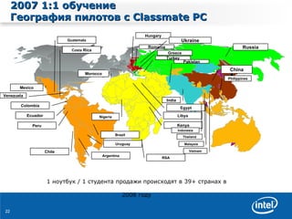 2007  1:1   обучение   География пилотов   с  Classmate PC Mexico Guatemala Costa  Rica Brazil Chile Argentina Colombia Peru Venezuela Uruguay RSA Nigeria Egypt Libya Morocco India Kenya Thailand China Vietnam Malaysia Indonesia Philippines Pakistan Russia Greece Hungary Turkey Romania Ukraine Ecuador 1  ноутбук  /  1 студента   продажи   происходят   в  39+  странах   в  2008  году 