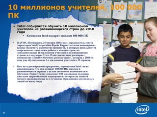 10  миллионов учителей,  100   000  ПК Intel  собирается обучить   1 0  миллионов учителей из развивающихся стран до 2010 года Компания  Intel  подарит школам 100 000 ПК DAVOS,  Швейцария , 25  января  2006  года  –  председатель совета директоров  Intel Corporation  Крейг Барретт   сегодня анаонировал   планы   увеличить количество тренингов, в которых используются современные технологии работы с компьютером,   на дополнительные  10  миллионов   учителей   в развивающихся странах   в следующие 5 лет .  План   значитльно   расширяет инициативу  «Intel® Обучение для будущего» ,  которая с  2000 -го года   уже обучила около 3-х миллионов учителей   в  35  странах .  Как чать расширенной программы ,  корпорация  Intel  также анонсировала, что она подарит  100,000  ПК   школам в развивающихся странах   с целью увеличить возможности в обучении .  Новое усилие дополняет  100  миллионов   долларов ежегодно затрачиваемых корпорацией, которые на данный момент   предназначены на   улучшение образования для молодых людей по всему миру 