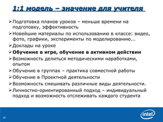 1:1  модель  –  значение для учителя   Подготовка планов уроков  –  меньше времени   на подготовку ,  эффективность Новейшие   материалы   по использованию в классе :  видео ,  фото ,  графики ,  эксперименты по моделированию... Доклады на уроке Обучение   в игре, обучение в активном действии Возможность делиться методическими наработками ,  опытом Обучение в группах  –  практика совместной работы Обучение в Проектной деятельности Возможность смешивать различные виды деятельности. Личностно-ориентированный подход –   индивидуальный подход и возможность отслеживать каждого студента 