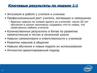 Ключевые результаты   по   модели  1:1 Энтузиазм в работе у учителя и ученика Профессиональный рост учителя ,  мотивация   и самооценка Важные навыки по словам одного из учителей :  после  20  лет   обучения в школе   начинаешь   создавать что-то новое, что свойственно любому учителю Количественные   результаты   в   Китае   по   развитию памяти / письма   в тестах в начальной школе Навыки самоконтроля и ответственности у учеников  Развитие навыков в общении Навыки обучения   и   новые модели их использования Личностно-ориентированный подход 