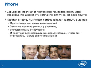 Итоги Серьезная ,  прочная   и постоянная приверженность  Intel  образованию   делает эту компанию отличной от всех других Работая вместе ,  мы можем помочь школам   шагнуть в  21  век  Приоткрывая   мир новых возможностей Зажигать желание учиться у учеников , Улучшая отдачу от обучения И вооружая всем необходимым новых граждан, чтобы они становились частью экономики знаний 
