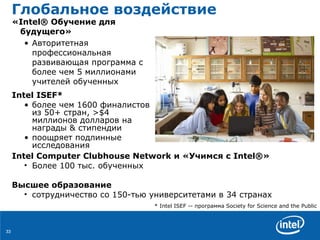 Глобальное воздействие «Intel® Обучение для будущего»  Авторитетная   профессиональная   развивающая   программа   с   более чем  5  миллионами   учителей   обученных   Intel ISEF*   более   чем  1600  финалистов   из  50+  стран , >$4  миллионов   долларов   на   награды  &  стипендии поощряет   подлинные   исследования Intel Computer Clubhouse Network  и  «Учимся с Intel®»  Более  100  тыс. обученных Высшее образование сотрудничество   со  150 -тью   университетами   в  34  странах * Intel ISEF  --   программа  Society for Science and the Public 