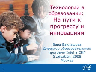 Технологии в образовании :  На пути к прогрессу и инновациям Вера Баклашова Директор образовательных программ  Intel  в СНГ 5 декабря, 2008 Москва 
