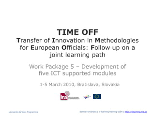 TIME OFF
      Transfer of Innovation in Methodologies
       for European Officials: Follow up on a
                 joint learning path
                  Work Package 5 – Development of
                    five ICT supported modules
                              1-5 March 2010, Bratislava, Slovakia




Leonardo da Vinci Programme                     Selma Fernandes | e-learning training team | http://elearning.ina.pt
 