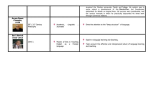 acquired the Madras vernacular, Tamil, and Telegu. His system was to
some extent a development of the Ollendorffian, but Prendergast
elaborated its details on original lines. His success was considerable, and
the various manuals in which he practically expounded his views went
through numerous editions.
Avram Noam
Chomsky
1928
20th
/ 21th
Century
Philosophy
Academic, Linguistic ,
Journalist
Drew the attention to the “deep structure” of language.
Earl Stevick
1923- 2013
1970¨s Master of Arts in Teaching
English as a Foreign
language
Expert in language learning and teaching.
Take account the affective and interpersonal nature of language learning
and teaching.
 