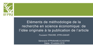 Eléments de méthodologie de la
recherche en science économique: de
l’idée originale à la publication de l’article
Fousseini TRAORE, IFPRI-DAKAR
Séminaire IFPRI/BAME/UCAD/IPAR
Dakar, 18 octobre 2018
 